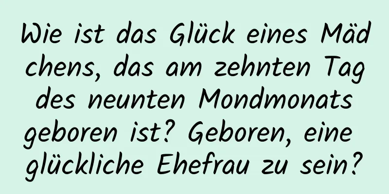 Wie ist das Glück eines Mädchens, das am zehnten Tag des neunten Mondmonats geboren ist? Geboren, eine glückliche Ehefrau zu sein?