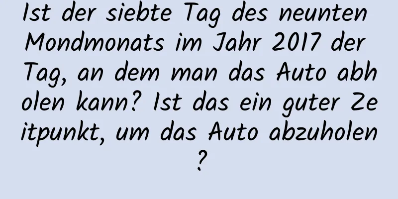 Ist der siebte Tag des neunten Mondmonats im Jahr 2017 der Tag, an dem man das Auto abholen kann? Ist das ein guter Zeitpunkt, um das Auto abzuholen?