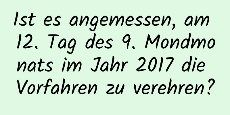 Ist es angemessen, am 12. Tag des 9. Mondmonats im Jahr 2017 die Vorfahren zu verehren?