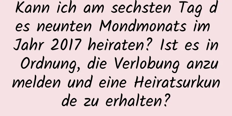 Kann ich am sechsten Tag des neunten Mondmonats im Jahr 2017 heiraten? Ist es in Ordnung, die Verlobung anzumelden und eine Heiratsurkunde zu erhalten?