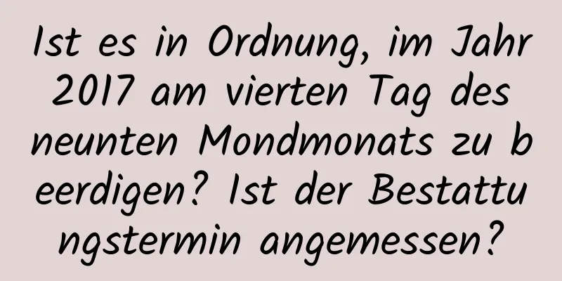 Ist es in Ordnung, im Jahr 2017 am vierten Tag des neunten Mondmonats zu beerdigen? Ist der Bestattungstermin angemessen?