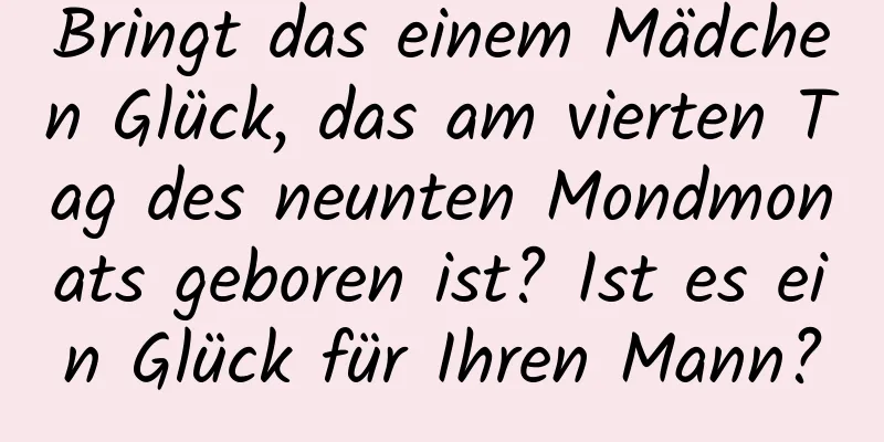 Bringt das einem Mädchen Glück, das am vierten Tag des neunten Mondmonats geboren ist? Ist es ein Glück für Ihren Mann?