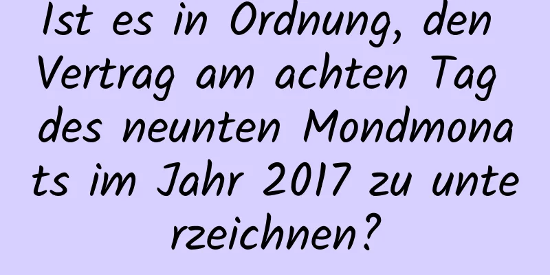 Ist es in Ordnung, den Vertrag am achten Tag des neunten Mondmonats im Jahr 2017 zu unterzeichnen?