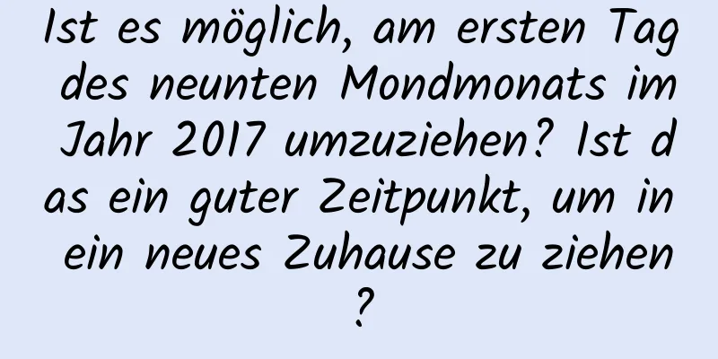 Ist es möglich, am ersten Tag des neunten Mondmonats im Jahr 2017 umzuziehen? Ist das ein guter Zeitpunkt, um in ein neues Zuhause zu ziehen?