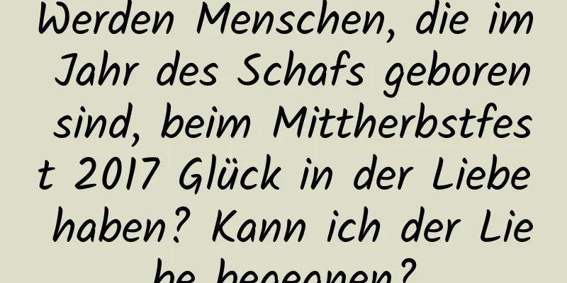 Werden Menschen, die im Jahr des Schafs geboren sind, beim Mittherbstfest 2017 Glück in der Liebe haben? Kann ich der Liebe begegnen?