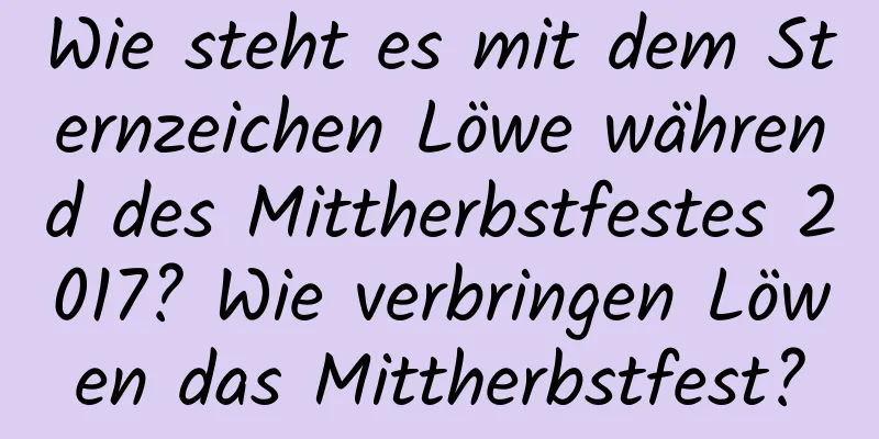 Wie steht es mit dem Sternzeichen Löwe während des Mittherbstfestes 2017? Wie verbringen Löwen das Mittherbstfest?