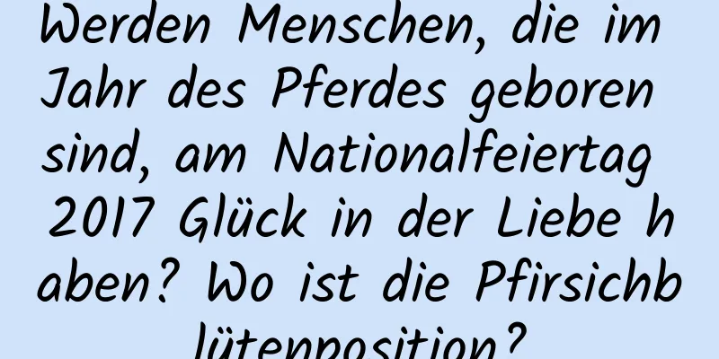 Werden Menschen, die im Jahr des Pferdes geboren sind, am Nationalfeiertag 2017 Glück in der Liebe haben? Wo ist die Pfirsichblütenposition?