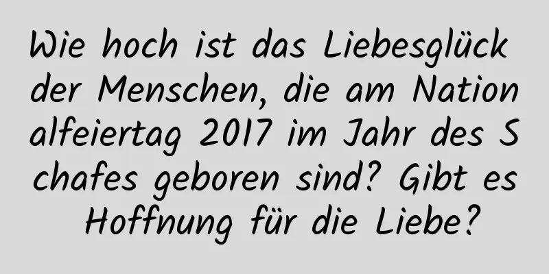 Wie hoch ist das Liebesglück der Menschen, die am Nationalfeiertag 2017 im Jahr des Schafes geboren sind? Gibt es Hoffnung für die Liebe?