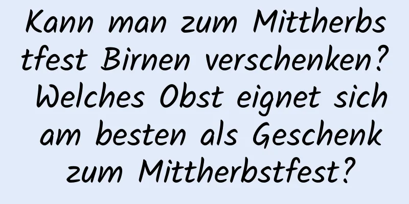 Kann man zum Mittherbstfest Birnen verschenken? Welches Obst eignet sich am besten als Geschenk zum Mittherbstfest?