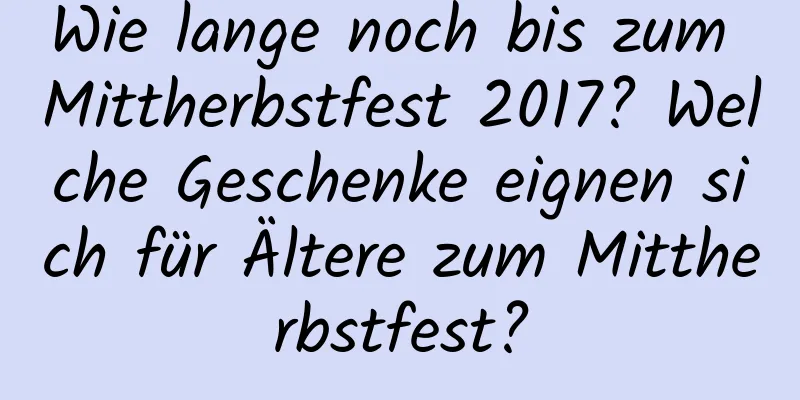 Wie lange noch bis zum Mittherbstfest 2017? Welche Geschenke eignen sich für Ältere zum Mittherbstfest?