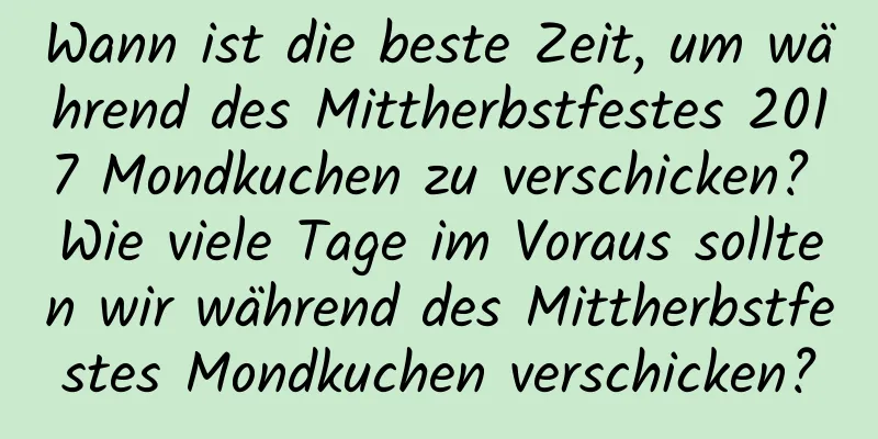 Wann ist die beste Zeit, um während des Mittherbstfestes 2017 Mondkuchen zu verschicken? Wie viele Tage im Voraus sollten wir während des Mittherbstfestes Mondkuchen verschicken?