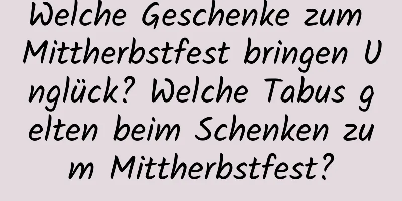 Welche Geschenke zum Mittherbstfest bringen Unglück? Welche Tabus gelten beim Schenken zum Mittherbstfest?