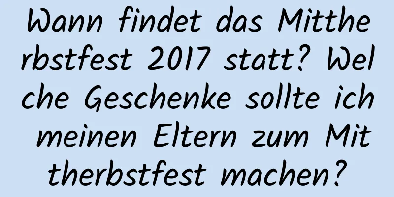 Wann findet das Mittherbstfest 2017 statt? Welche Geschenke sollte ich meinen Eltern zum Mittherbstfest machen?