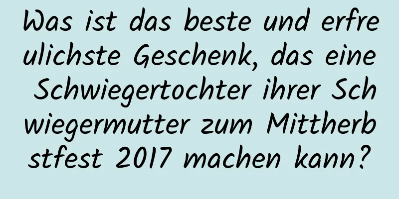 Was ist das beste und erfreulichste Geschenk, das eine Schwiegertochter ihrer Schwiegermutter zum Mittherbstfest 2017 machen kann?