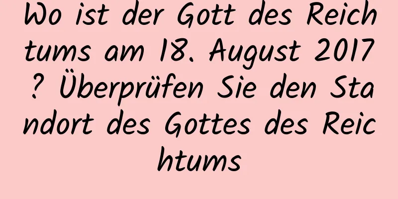 Wo ist der Gott des Reichtums am 18. August 2017? Überprüfen Sie den Standort des Gottes des Reichtums