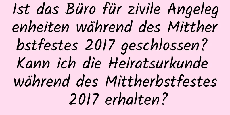 Ist das Büro für zivile Angelegenheiten während des Mittherbstfestes 2017 geschlossen? Kann ich die Heiratsurkunde während des Mittherbstfestes 2017 erhalten?