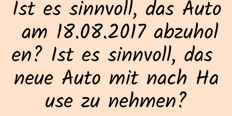 Ist es sinnvoll, das Auto am 18.08.2017 abzuholen? Ist es sinnvoll, das neue Auto mit nach Hause zu nehmen?