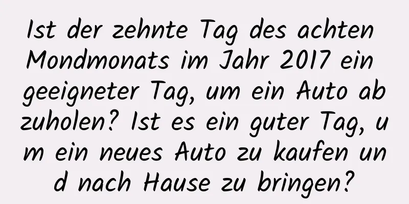 Ist der zehnte Tag des achten Mondmonats im Jahr 2017 ein geeigneter Tag, um ein Auto abzuholen? Ist es ein guter Tag, um ein neues Auto zu kaufen und nach Hause zu bringen?