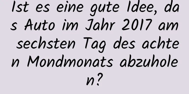 Ist es eine gute Idee, das Auto im Jahr 2017 am sechsten Tag des achten Mondmonats abzuholen?