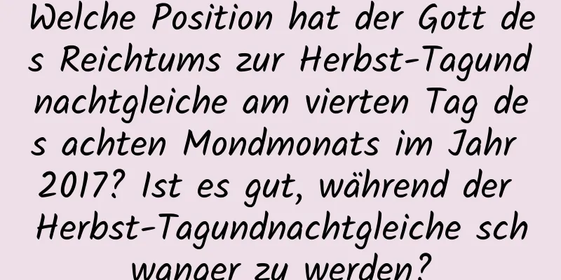 Welche Position hat der Gott des Reichtums zur Herbst-Tagundnachtgleiche am vierten Tag des achten Mondmonats im Jahr 2017? Ist es gut, während der Herbst-Tagundnachtgleiche schwanger zu werden?