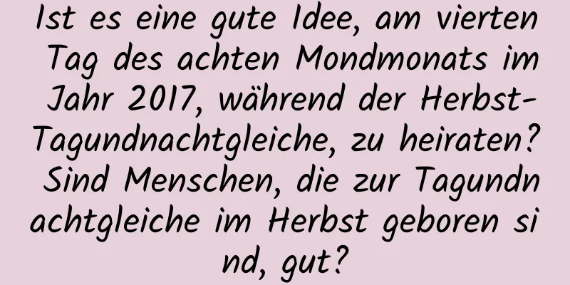 Ist es eine gute Idee, am vierten Tag des achten Mondmonats im Jahr 2017, während der Herbst-Tagundnachtgleiche, zu heiraten? Sind Menschen, die zur Tagundnachtgleiche im Herbst geboren sind, gut?