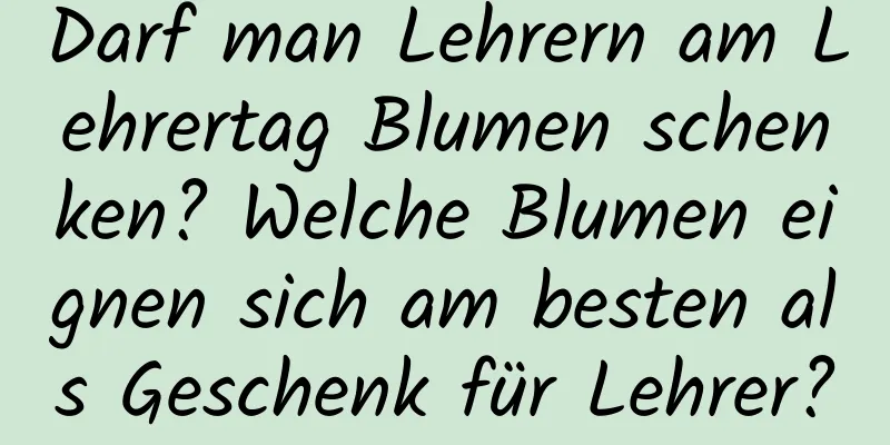 Darf man Lehrern am Lehrertag Blumen schenken? Welche Blumen eignen sich am besten als Geschenk für Lehrer?