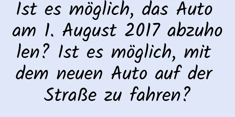 Ist es möglich, das Auto am 1. August 2017 abzuholen? Ist es möglich, mit dem neuen Auto auf der Straße zu fahren?