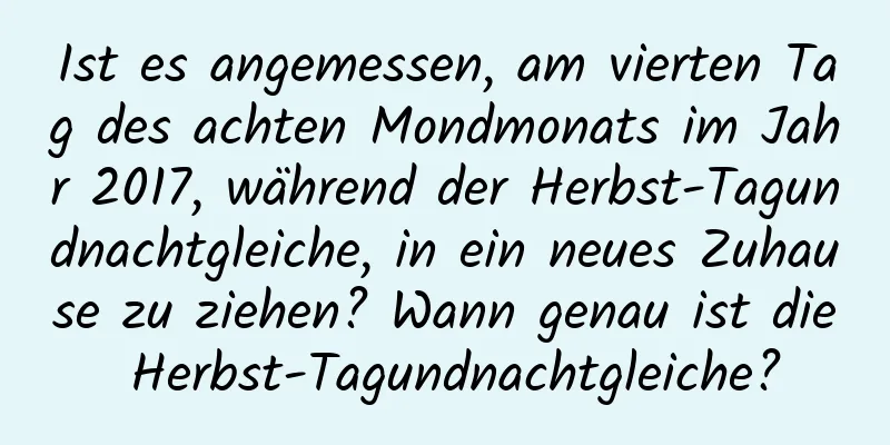 Ist es angemessen, am vierten Tag des achten Mondmonats im Jahr 2017, während der Herbst-Tagundnachtgleiche, in ein neues Zuhause zu ziehen? Wann genau ist die Herbst-Tagundnachtgleiche?