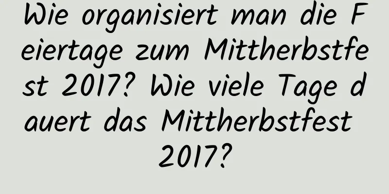 Wie organisiert man die Feiertage zum Mittherbstfest 2017? Wie viele Tage dauert das Mittherbstfest 2017?