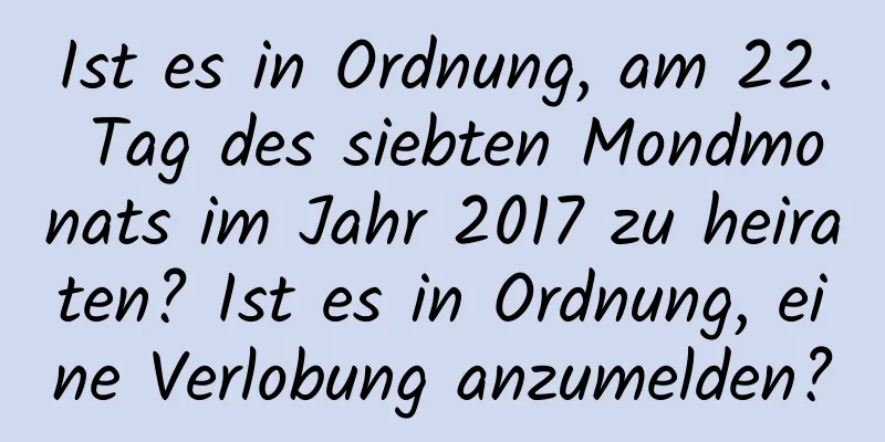 Ist es in Ordnung, am 22. Tag des siebten Mondmonats im Jahr 2017 zu heiraten? Ist es in Ordnung, eine Verlobung anzumelden?