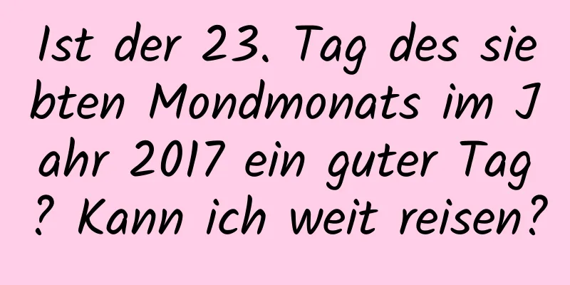 Ist der 23. Tag des siebten Mondmonats im Jahr 2017 ein guter Tag? Kann ich weit reisen?