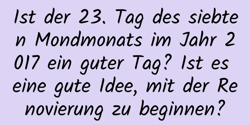 Ist der 23. Tag des siebten Mondmonats im Jahr 2017 ein guter Tag? Ist es eine gute Idee, mit der Renovierung zu beginnen?