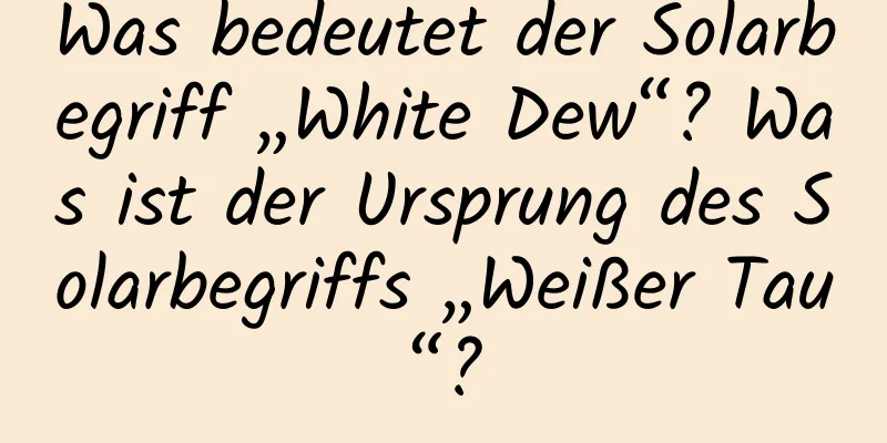 Was bedeutet der Solarbegriff „White Dew“? Was ist der Ursprung des Solarbegriffs „Weißer Tau“?