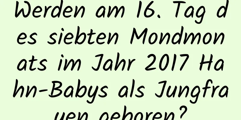 Werden am 16. Tag des siebten Mondmonats im Jahr 2017 Hahn-Babys als Jungfrauen geboren?