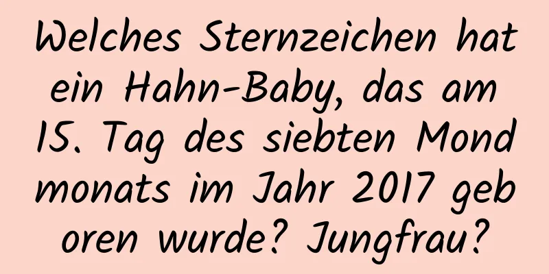 Welches Sternzeichen hat ein Hahn-Baby, das am 15. Tag des siebten Mondmonats im Jahr 2017 geboren wurde? Jungfrau?