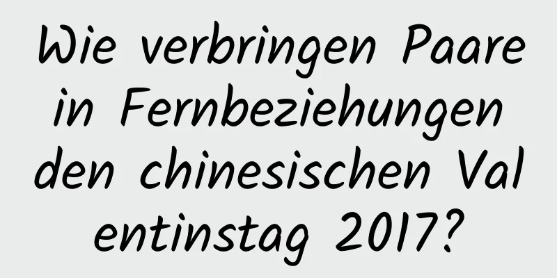 Wie verbringen Paare in Fernbeziehungen den chinesischen Valentinstag 2017?