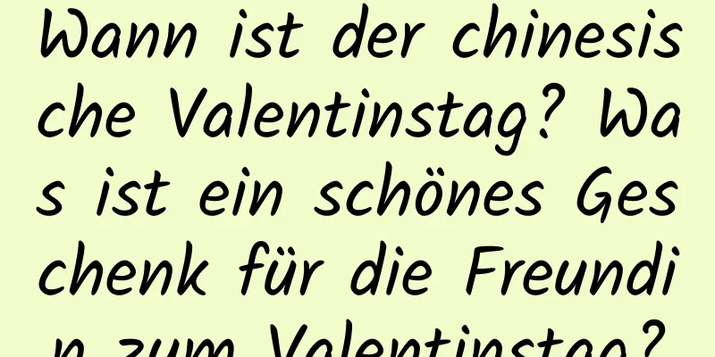 Wann ist der chinesische Valentinstag? Was ist ein schönes Geschenk für die Freundin zum Valentinstag?