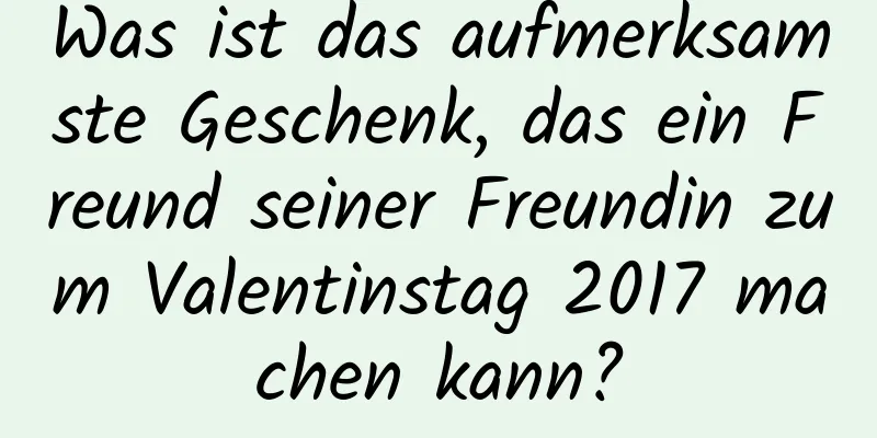 Was ist das aufmerksamste Geschenk, das ein Freund seiner Freundin zum Valentinstag 2017 machen kann?