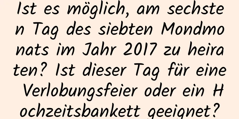 Ist es möglich, am sechsten Tag des siebten Mondmonats im Jahr 2017 zu heiraten? Ist dieser Tag für eine Verlobungsfeier oder ein Hochzeitsbankett geeignet?