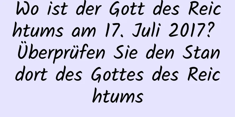 Wo ist der Gott des Reichtums am 17. Juli 2017? Überprüfen Sie den Standort des Gottes des Reichtums