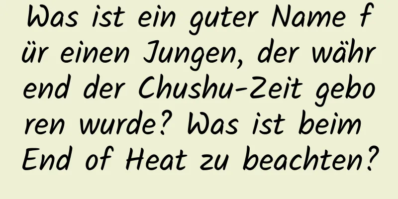 Was ist ein guter Name für einen Jungen, der während der Chushu-Zeit geboren wurde? Was ist beim End of Heat zu beachten?