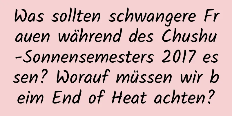 Was sollten schwangere Frauen während des Chushu-Sonnensemesters 2017 essen? Worauf müssen wir beim End of Heat achten?