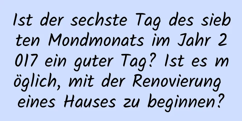 Ist der sechste Tag des siebten Mondmonats im Jahr 2017 ein guter Tag? Ist es möglich, mit der Renovierung eines Hauses zu beginnen?