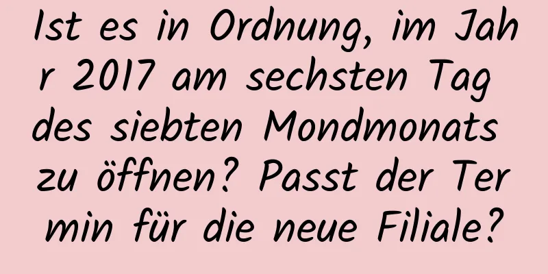 Ist es in Ordnung, im Jahr 2017 am sechsten Tag des siebten Mondmonats zu öffnen? Passt der Termin für die neue Filiale?