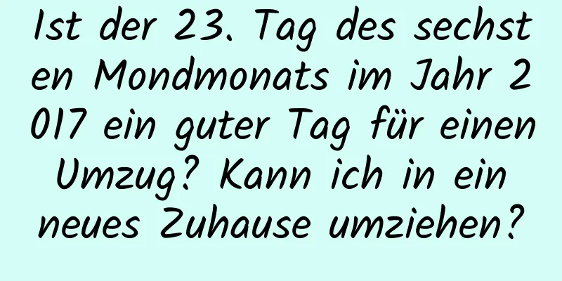 Ist der 23. Tag des sechsten Mondmonats im Jahr 2017 ein guter Tag für einen Umzug? Kann ich in ein neues Zuhause umziehen?