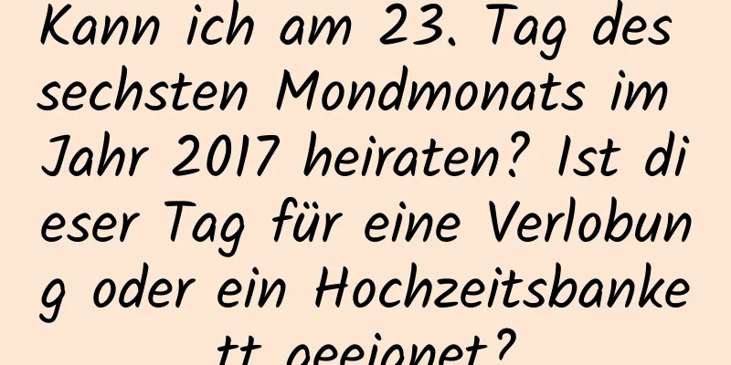 Kann ich am 23. Tag des sechsten Mondmonats im Jahr 2017 heiraten? Ist dieser Tag für eine Verlobung oder ein Hochzeitsbankett geeignet?