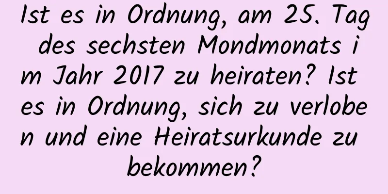 Ist es in Ordnung, am 25. Tag des sechsten Mondmonats im Jahr 2017 zu heiraten? Ist es in Ordnung, sich zu verloben und eine Heiratsurkunde zu bekommen?