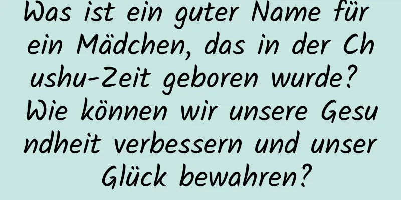 Was ist ein guter Name für ein Mädchen, das in der Chushu-Zeit geboren wurde? Wie können wir unsere Gesundheit verbessern und unser Glück bewahren?