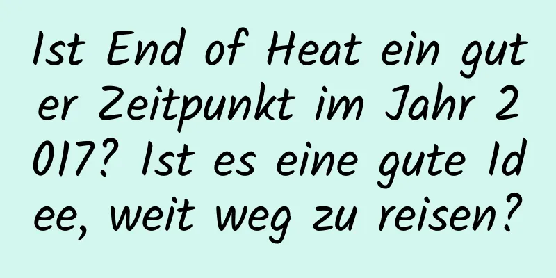 Ist End of Heat ein guter Zeitpunkt im Jahr 2017? Ist es eine gute Idee, weit weg zu reisen?