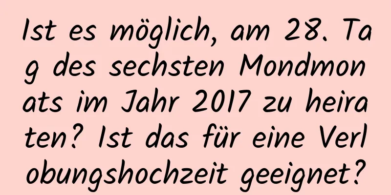 Ist es möglich, am 28. Tag des sechsten Mondmonats im Jahr 2017 zu heiraten? Ist das für eine Verlobungshochzeit geeignet?